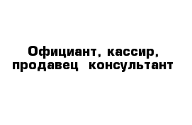Официант, кассир, продавец- консультант 